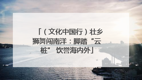 （文化中国行）壮乡狮舞闯南洋：脚踏“云桩” 饮誉海内外