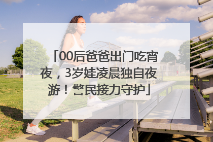 00后爸爸出门吃宵夜，3岁娃凌晨独自夜游！警民接力守护