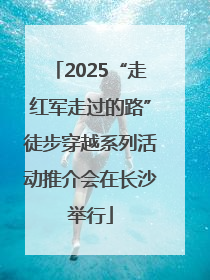 2025“走红军走过的路”徒步穿越系列活动推介会在长沙举行