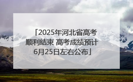 2025年河北省高考顺利结束 高考成绩预计6月25日左右公布