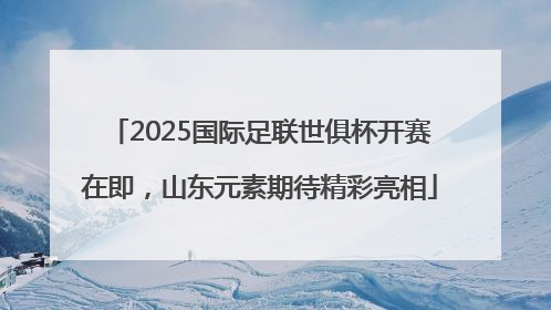 2025国际足联世俱杯开赛在即，山东元素期待精彩亮相