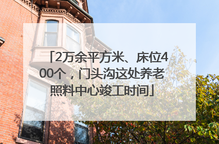 2万余平方米、床位400个，门头沟这处养老照料中心竣工时间