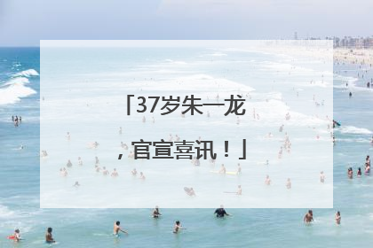 37岁朱一龙，官宣喜讯！