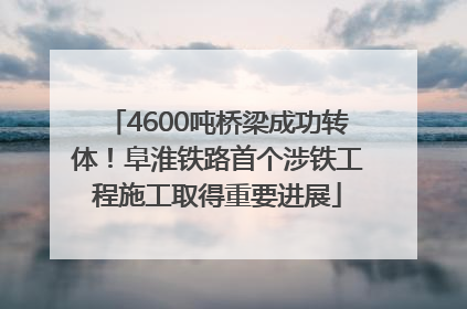 4600吨桥梁成功转体！阜淮铁路首个涉铁工程施工取得重要进展